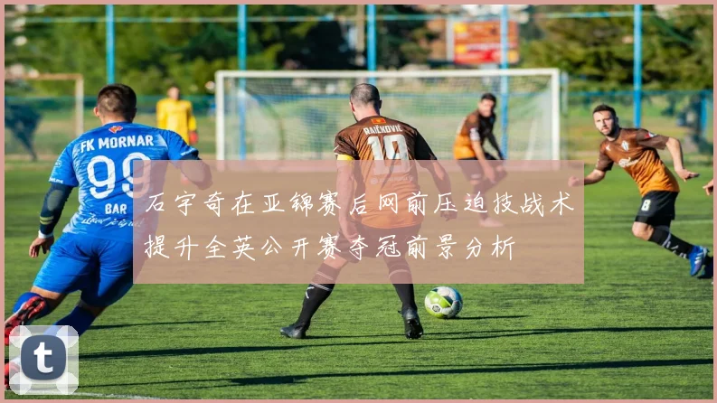 石宇奇在亚锦赛后网前压迫技战术提升全英公开赛夺冠前景分析