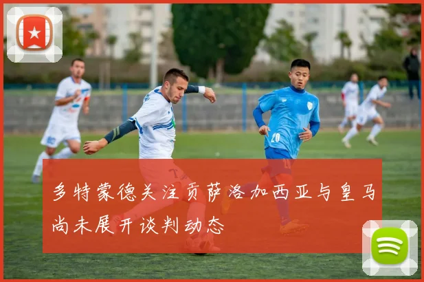 多特蒙德关注贡萨洛加西亚与皇马尚未展开谈判动态