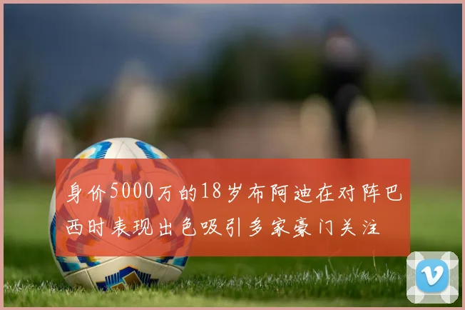 身价5000万的18岁布阿迪在对阵巴西时表现出色吸引多家豪门关注