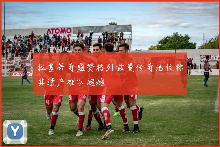 拉基蒂奇盛赞格列兹曼传奇地位称其遗产难以超越