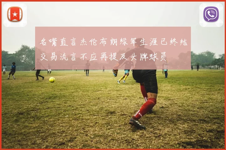 名嘴直言杰伦布朗绿军生涯已终结交易流言不应再提及头牌球员