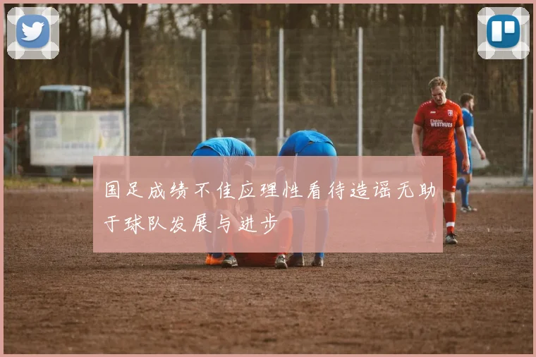 国足成绩不佳应理性看待造谣无助于球队发展与进步