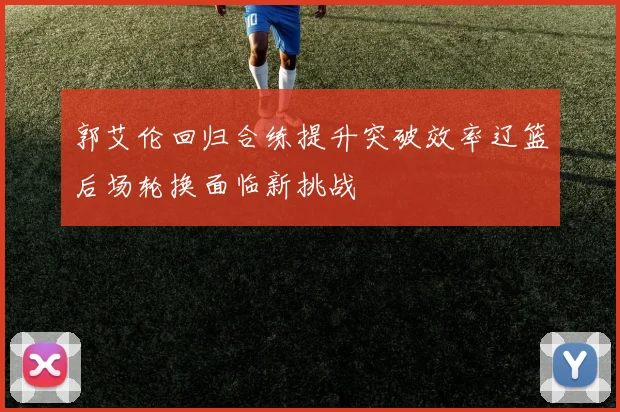 郭艾伦回归合练提升突破效率辽篮后场轮换面临新挑战