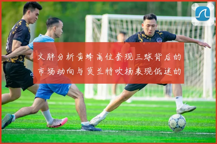 文胖分析黄蜂高位套现三球背后的市场动向与莫兰特吹杨表现低迷的影响