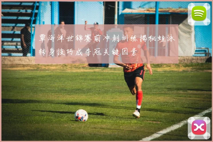 覃海洋世锦赛前冲刺训练揭秘蛙泳转身技巧成夺冠关键因素