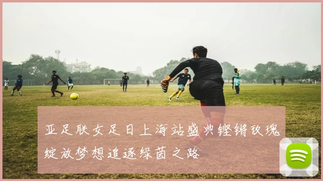 亚足联女足日上海站盛典铿锵玫瑰绽放梦想追逐绿茵之路