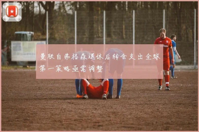 曼联自弗格森退休后转会支出全球第一策略亟需调整