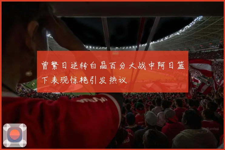 曾繁日逆转白晶百分大战中阿日篮下表现惊艳引发热议