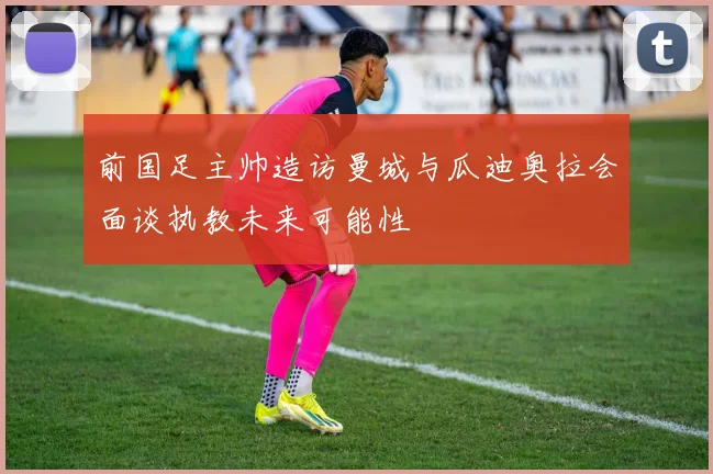 前国足主帅造访曼城与瓜迪奥拉会面谈执教未来可能性