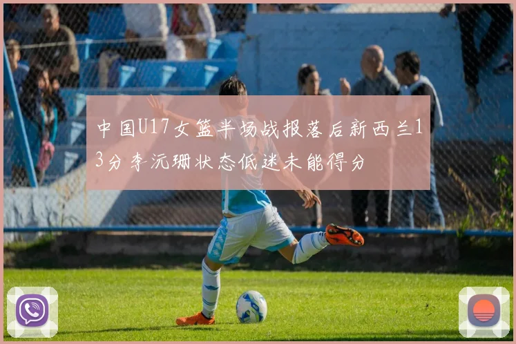中国U17女篮半场战报落后新西兰13分李沅珊状态低迷未能得分