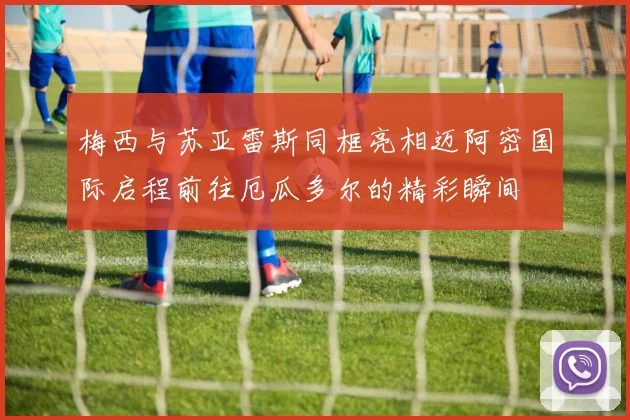 梅西与苏亚雷斯同框亮相迈阿密国际启程前往厄瓜多尔的精彩瞬间