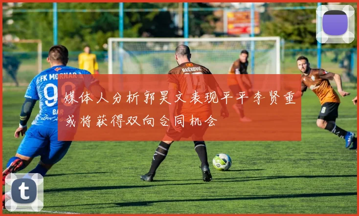 媒体人分析郭昊文表现平平李贤重或将获得双向合同机会