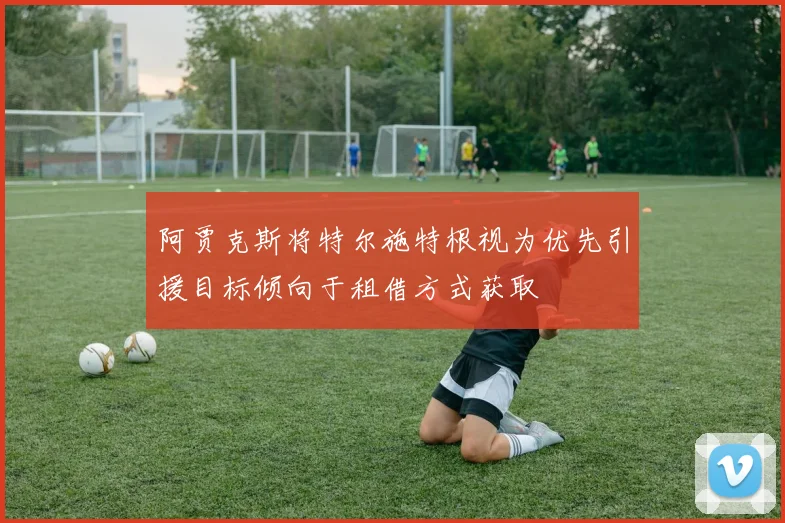 阿贾克斯将特尔施特根视为优先引援目标倾向于租借方式获取