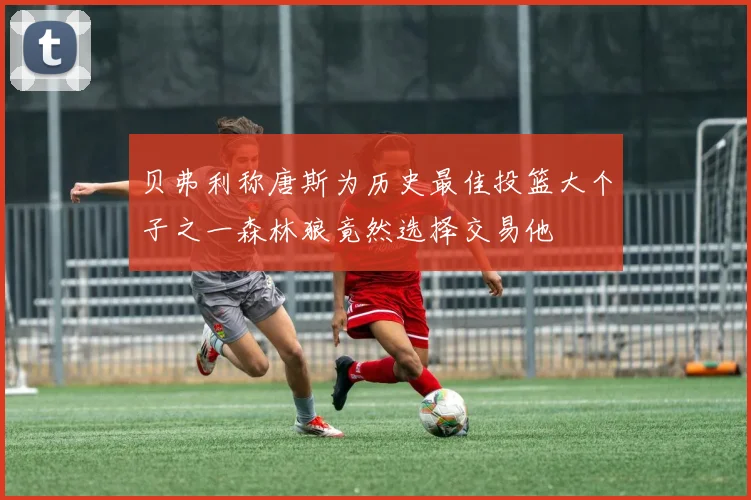 贝弗利称唐斯为历史最佳投篮大个子之一森林狼竟然选择交易他