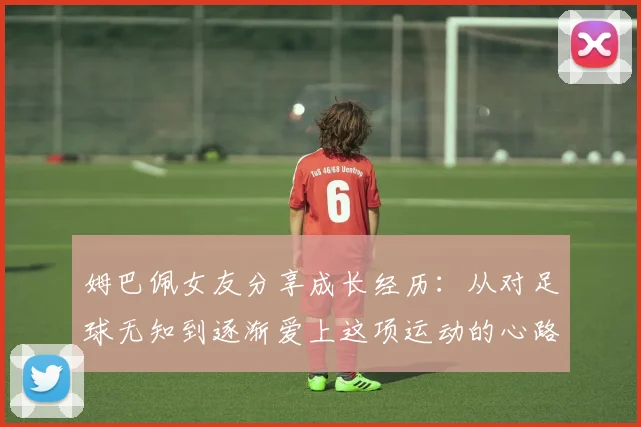 姆巴佩女友分享成长经历：从对足球无知到逐渐爱上这项运动的心路历程