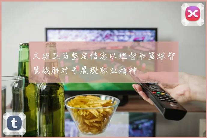 文班亚马坚定信念以理智和篮球智慧战胜对手展现职业精神