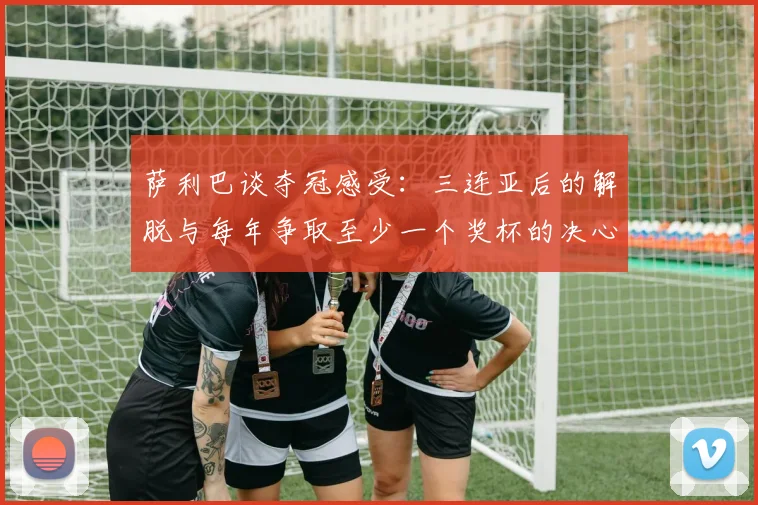萨利巴谈夺冠感受：三连亚后的解脱与每年争取至少一个奖杯的决心
