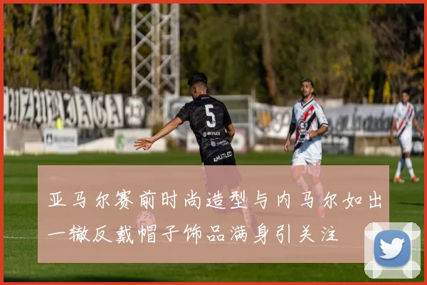 亚马尔赛前时尚造型与内马尔如出一辙反戴帽子饰品满身引关注
